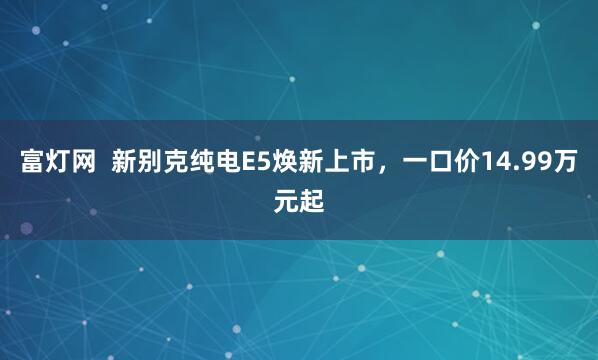 富灯网  新别克纯电E5焕新上市，一口价14.99万元起