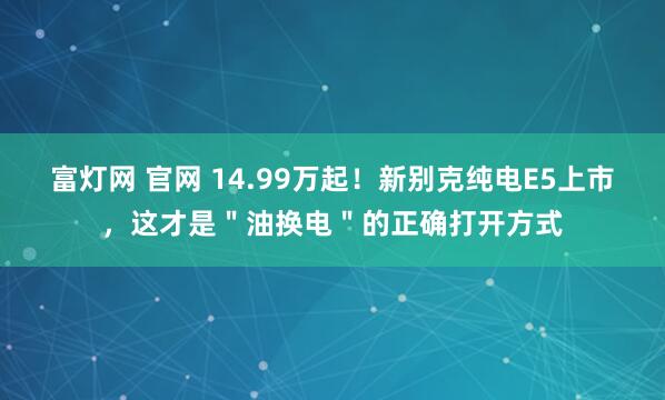 富灯网 官网 14.99万起！新别克纯电E5上市，这才是＂油换电＂的正确打开方式
