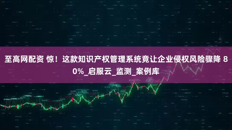 至高网配资 惊！这款知识产权管理系统竟让企业侵权风险骤降 80%_启服云_监测_案例库