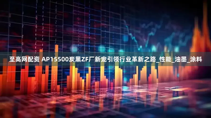 至高网配资 AP15500炭黑ZF厂新宠引领行业革新之路_性能_油墨_涂料