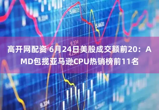 高开网配资 6月24日美股成交额前20：AMD包揽亚马逊CPU热销榜前11名
