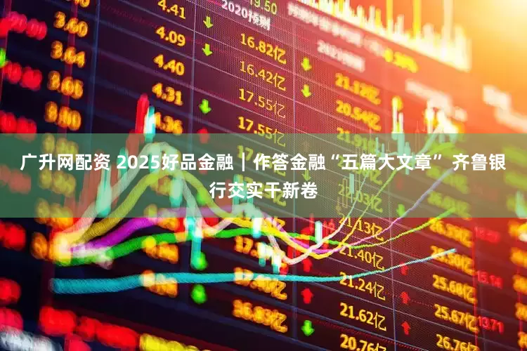 广升网配资 2025好品金融┃作答金融“五篇大文章” 齐鲁银行交实干新卷