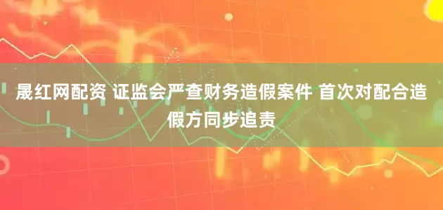 晟红网配资 证监会严查财务造假案件 首次对配合造假方同步追责