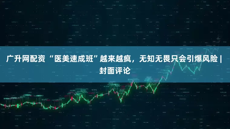 广升网配资 “医美速成班”越来越疯，无知无畏只会引爆风险 | 封面评论