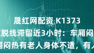 晟红网配资 K1373次列车因故脱线滞留近3小时：车厢闷热有老人身体不适，有人破窗通风