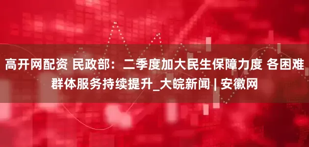 高开网配资 民政部：二季度加大民生保障力度 各困难群体服务持续提升_大皖新闻 | 安徽网