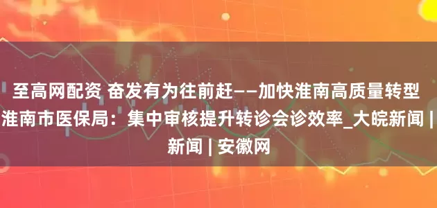至高网配资 奋发有为往前赶——加快淮南高质量转型 发展｜淮南市医保局：集中审核提升转诊会诊效率_大皖新闻 | 安徽网