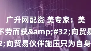 广升网配资 美专家：美政府想不劳而获&#32;向贸易伙伴施压只为自身利益