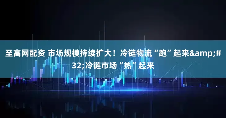 至高网配资 市场规模持续扩大！冷链物流“跑”起来&#32;冷链市场“热”起来