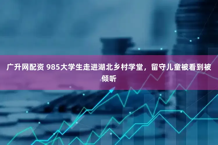 广升网配资 985大学生走进湖北乡村学堂，留守儿童被看到被倾听