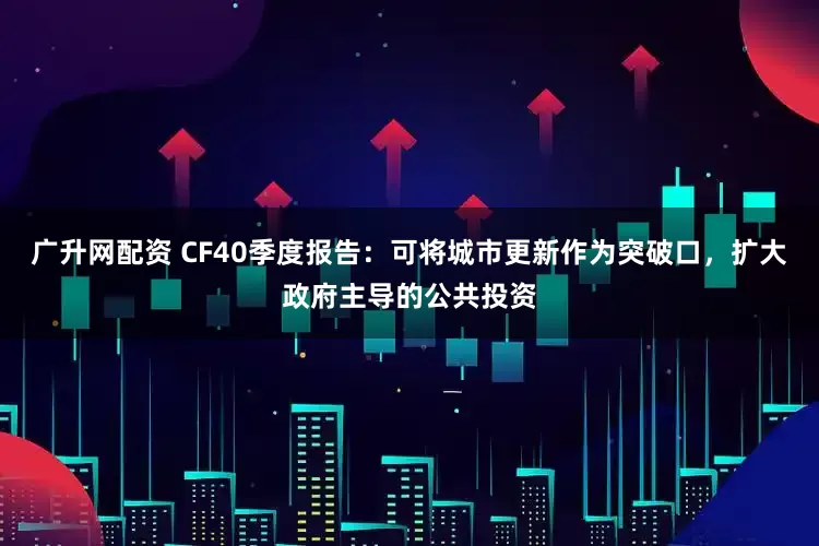 广升网配资 CF40季度报告：可将城市更新作为突破口，扩大政府主导的公共投资