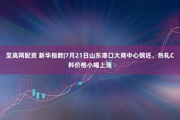 至高网配资 新华指数|7月21日山东港口大商中心钢坯、热轧C料价格小幅上涨