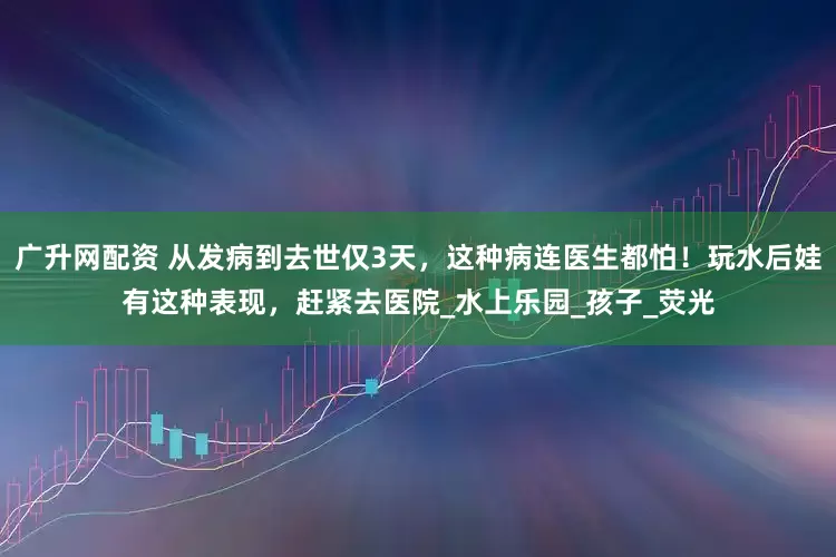 广升网配资 从发病到去世仅3天，这种病连医生都怕！玩水后娃有这种表现，赶紧去医院_水上乐园_孩子_荧光