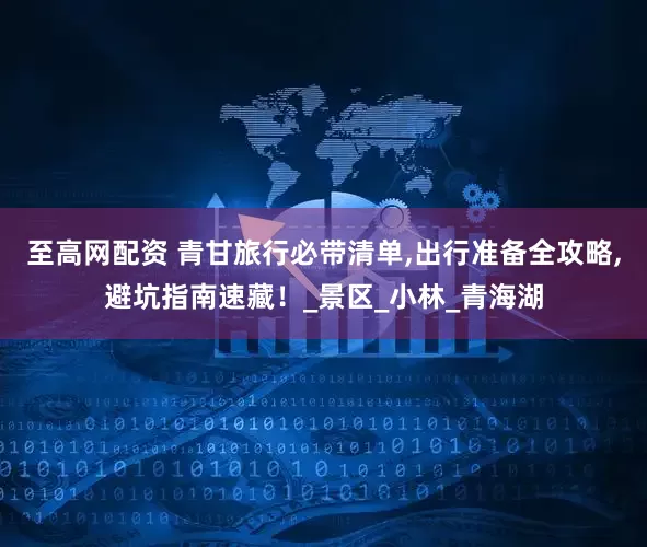 至高网配资 青甘旅行必带清单,出行准备全攻略,避坑指南速藏！_景区_小林_青海湖