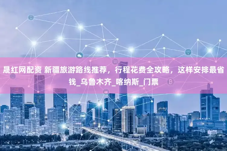 晟红网配资 新疆旅游路线推荐，行程花费全攻略，这样安排最省钱_乌鲁木齐_喀纳斯_门票