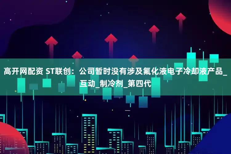 高开网配资 ST联创：公司暂时没有涉及氟化液电子冷却液产品_互动_制冷剂_第四代