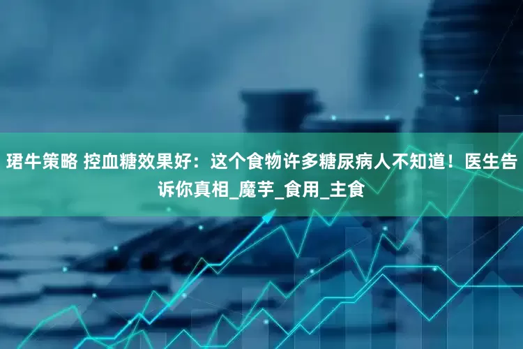 珺牛策略 控血糖效果好：这个食物许多糖尿病人不知道！医生告诉你真相_魔芋_食用_主食