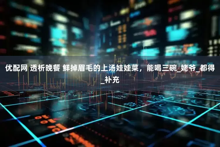 优配网 透析晚餐 鲜掉眉毛的上汤娃娃菜，能喝三碗_姥爷_都得_补充