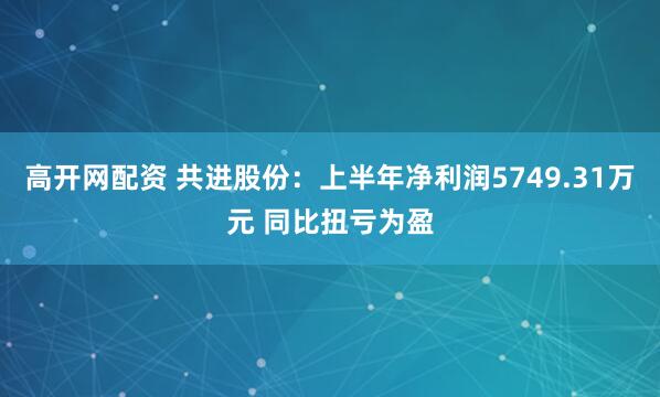 高开网配资 共进股份：上半年净利润5749.31万元 同比扭亏为盈