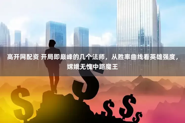 高开网配资 开局即巅峰的几个法师，从胜率曲线看英雄强度，嫦娥无愧中路魔王