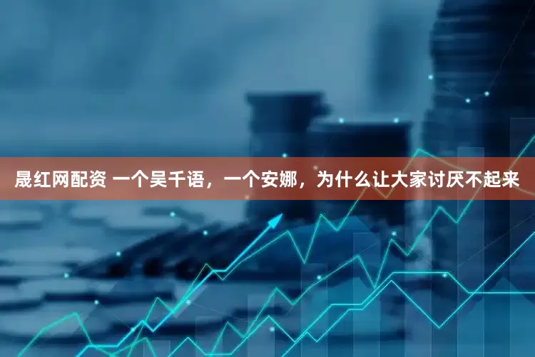 晟红网配资 一个吴千语，一个安娜，为什么让大家讨厌不起来