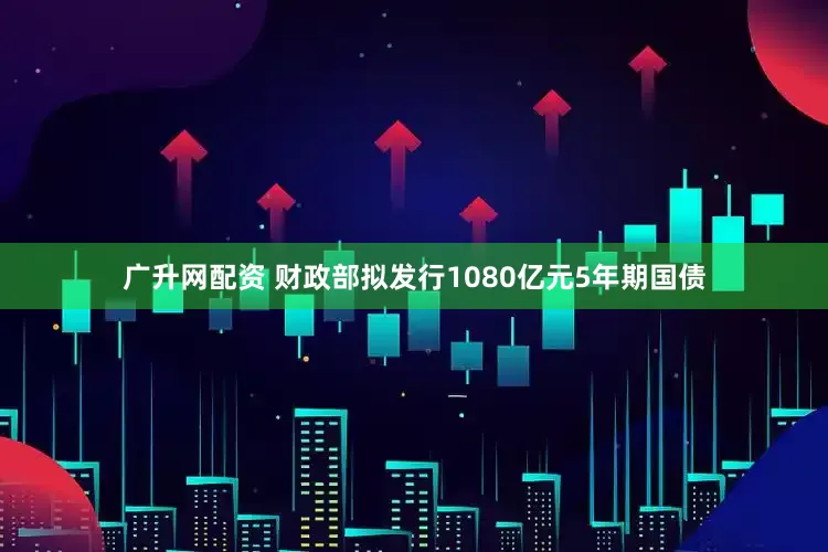 广升网配资 财政部拟发行1080亿元5年期国债