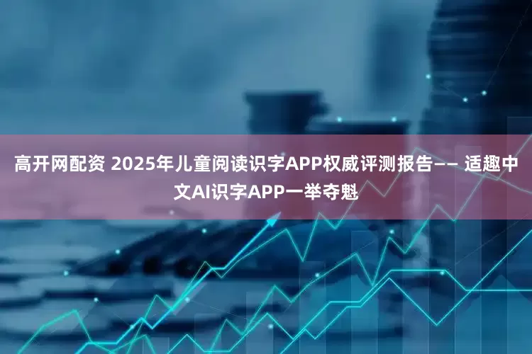 高开网配资 2025年儿童阅读识字APP权威评测报告—— 适趣中文AI识字APP一举夺魁