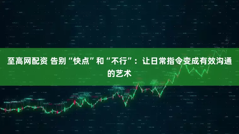 至高网配资 告别“快点”和“不行”：让日常指令变成有效沟通的艺术