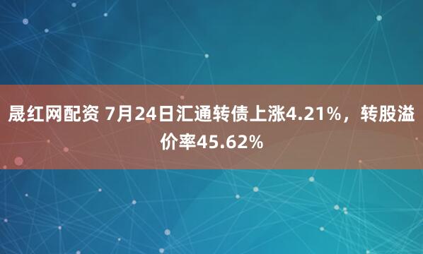 晟红网配资 7月24日汇通转债上涨4.21%，转股溢价率45.62%