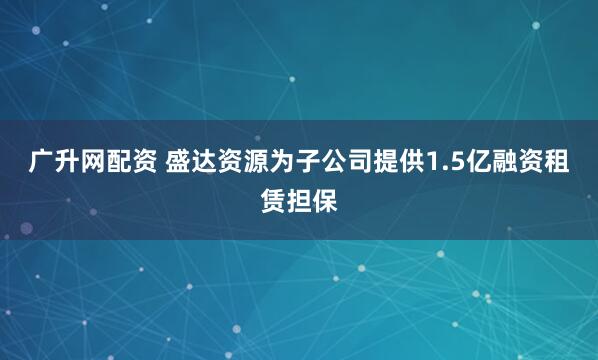 广升网配资 盛达资源为子公司提供1.5亿融资租赁担保