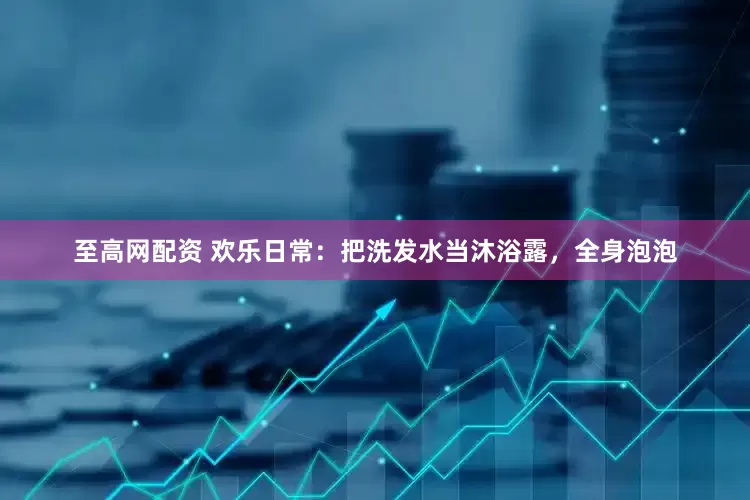 至高网配资 欢乐日常：把洗发水当沐浴露，全身泡泡
