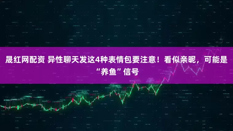 晟红网配资 异性聊天发这4种表情包要注意！看似亲昵，可能是“养鱼”信号