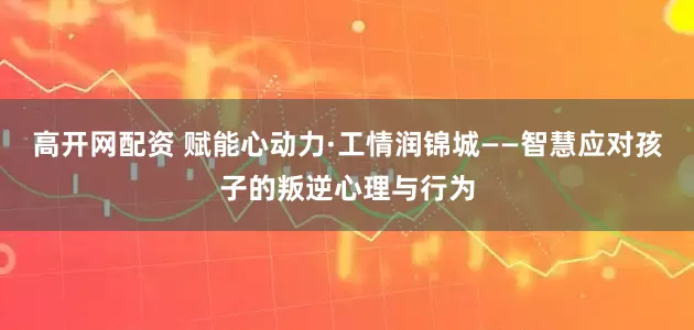 高开网配资 赋能心动力·工情润锦城——智慧应对孩子的叛逆心理与行为