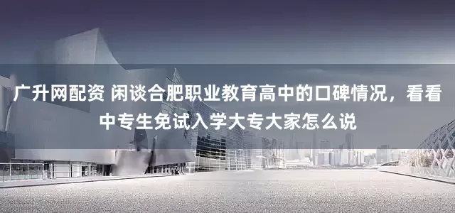 广升网配资 闲谈合肥职业教育高中的口碑情况，看看中专生免试入学大专大家怎么说