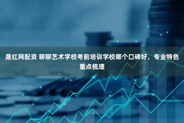 晟红网配资 聊聊艺术学校考前培训学校哪个口碑好，专业特色重点梳理